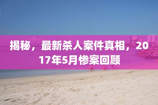 揭秘，最新殺人案件真相，2017年5月慘案回顧