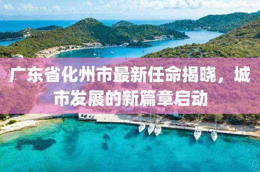 廣東省化州市最新任命揭曉，城市發(fā)展的新篇章啟動