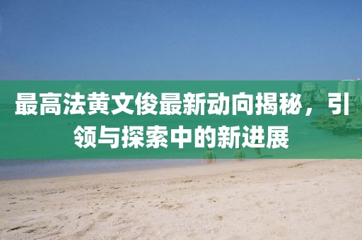最高法黃文俊最新動向揭秘，引領(lǐng)與探索中的新進展