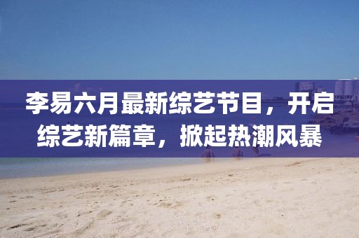 李易六月最新綜藝節(jié)目，開啟綜藝新篇章，掀起熱潮風(fēng)暴