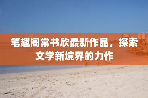 筆趣閣常書欣最新作品，探索文學(xué)新境界的力作