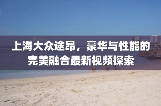 上海大眾途昂，豪華與性能的完美融合最新視頻探索