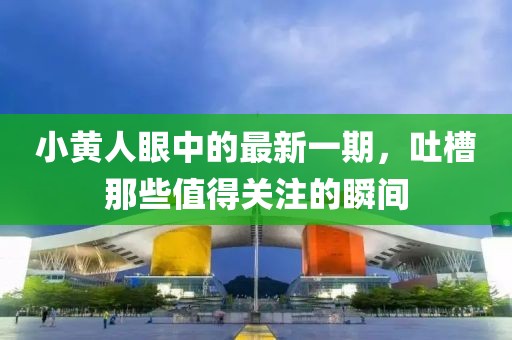 小黃人眼中的最新一期，吐槽那些值得關(guān)注的瞬間