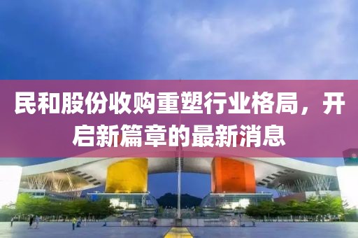 民和股份收購重塑行業(yè)格局，開啟新篇章的最新消息
