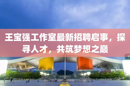 王寶強工作室最新招聘啟事，探尋人才，共筑夢想之巔