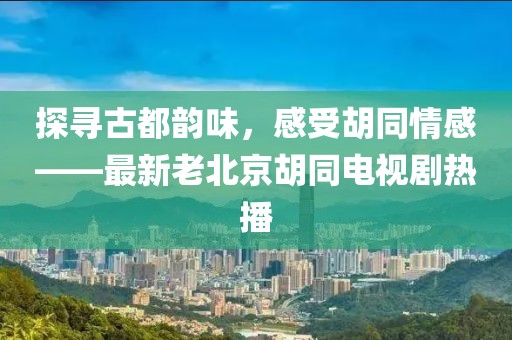 探尋古都韻味，感受胡同情感——最新老北京胡同電視劇熱播