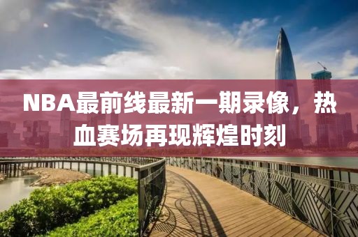 NBA最前線最新一期錄像，熱血賽場(chǎng)再現(xiàn)輝煌時(shí)刻