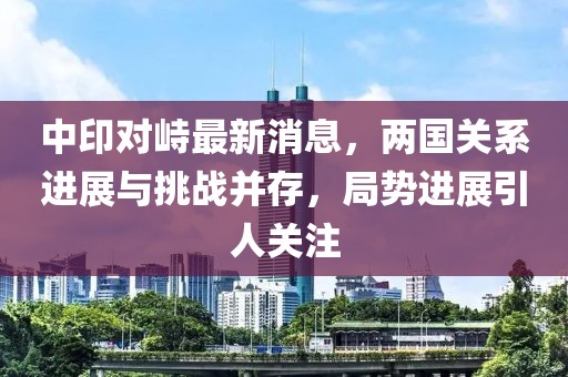 中印對峙最新消息，兩國關(guān)系進(jìn)展與挑戰(zhàn)并存，局勢進(jìn)展引人關(guān)注
