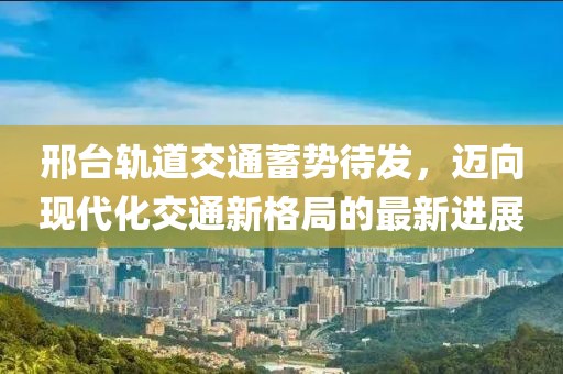 邢臺軌道交通蓄勢待發(fā)，邁向現(xiàn)代化交通新格局的最新進展