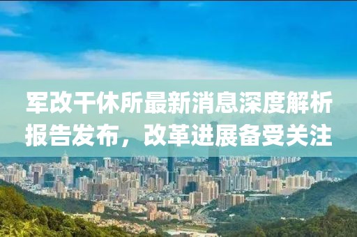 軍改干休所最新消息深度解析報(bào)告發(fā)布，改革進(jìn)展備受關(guān)注