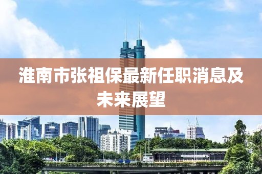 淮南市張祖保最新任職消息及未來展望