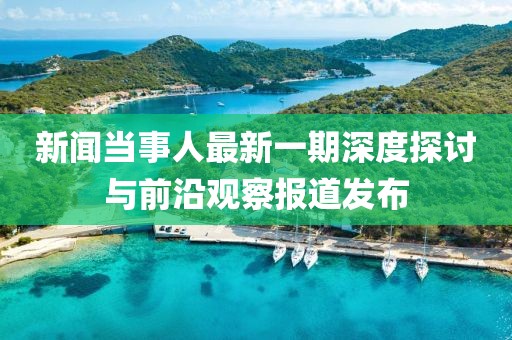 新聞當(dāng)事人最新一期深度探討與前沿觀察報(bào)道發(fā)布