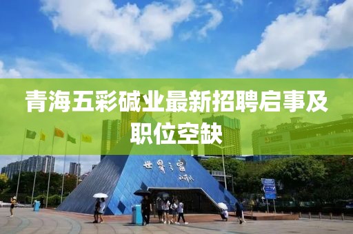 青海五彩堿業(yè)最新招聘啟事及職位空缺