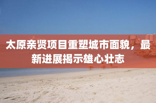 太原親賢項目重塑城市面貌，最新進展揭示雄心壯志
