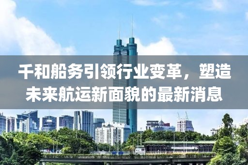 千和船務(wù)引領(lǐng)行業(yè)變革，塑造未來(lái)航運(yùn)新面貌的最新消息