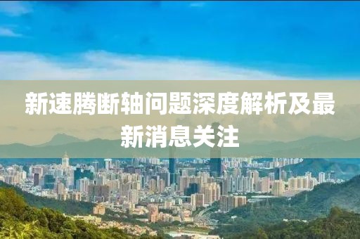 新速騰斷軸問題深度解析及最新消息關(guān)注