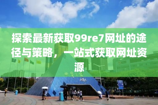 探索最新獲取99re7網(wǎng)址的途徑與策略，一站式獲取網(wǎng)址資源