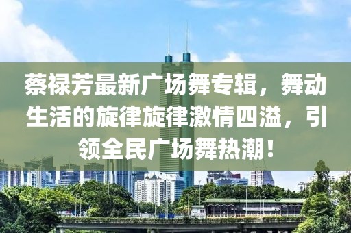 蔡祿芳最新廣場(chǎng)舞專輯，舞動(dòng)生活的旋律旋律激情四溢，引領(lǐng)全民廣場(chǎng)舞熱潮！