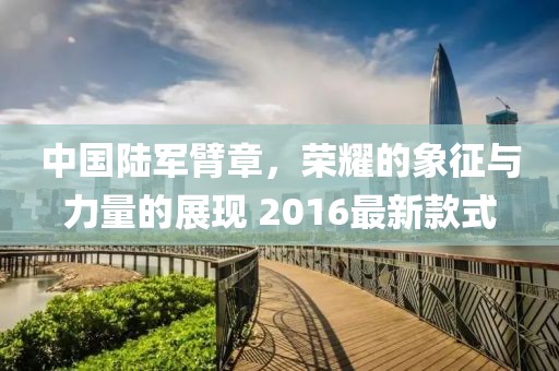 中國陸軍臂章，榮耀的象征與力量的展現(xiàn) 2016最新款式