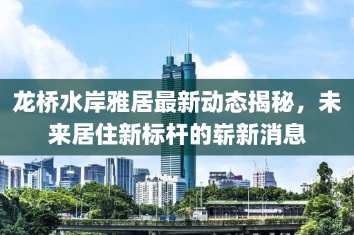 龍橋水岸雅居最新動態(tài)揭秘，未來居住新標桿的嶄新消息