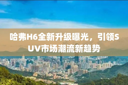 哈弗H6全新升級(jí)曝光，引領(lǐng)SUV市場(chǎng)潮流新趨勢(shì)