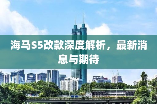 海馬S5改款深度解析，最新消息與期待