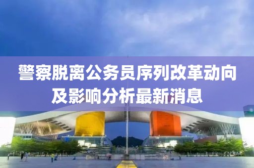 警察脫離公務(wù)員序列改革動(dòng)向及影響分析最新消息