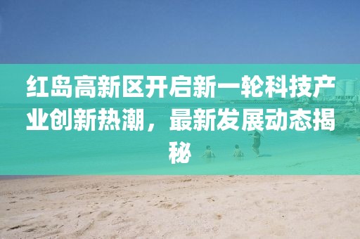 紅島高新區(qū)開啟新一輪科技產(chǎn)業(yè)創(chuàng)新熱潮，最新發(fā)展動態(tài)揭秘