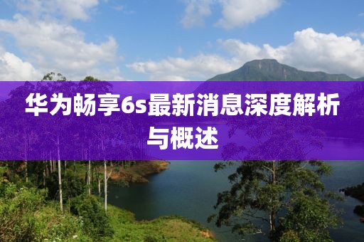 華為暢享6s最新消息深度解析與概述