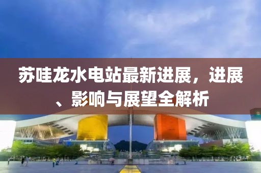 蘇哇龍水電站最新進(jìn)展，進(jìn)展、影響與展望全解析