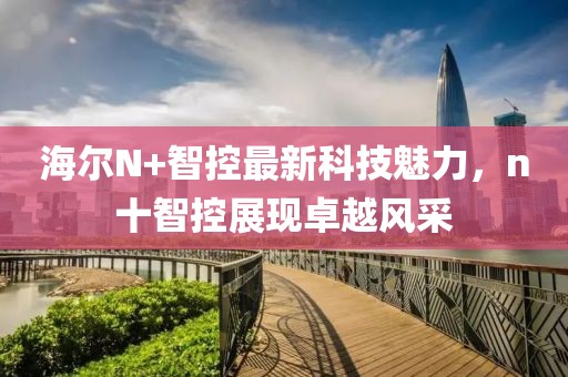 海爾N+智控最新科技魅力，n十智控展現(xiàn)卓越風(fēng)采