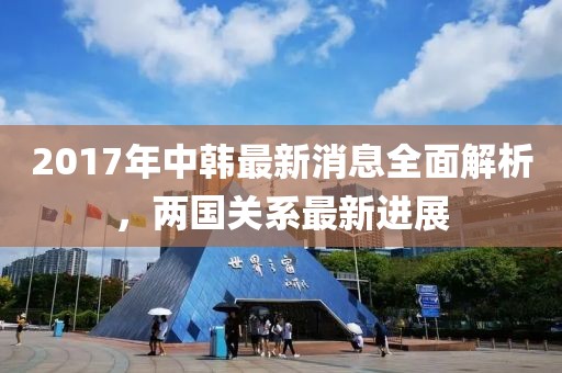 2017年中韓最新消息全面解析，兩國(guó)關(guān)系最新進(jìn)展