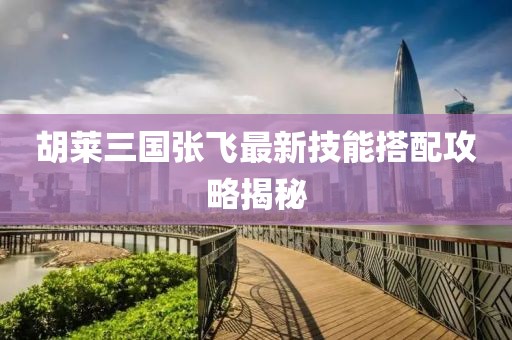 胡萊三國張飛最新技能搭配攻略揭秘