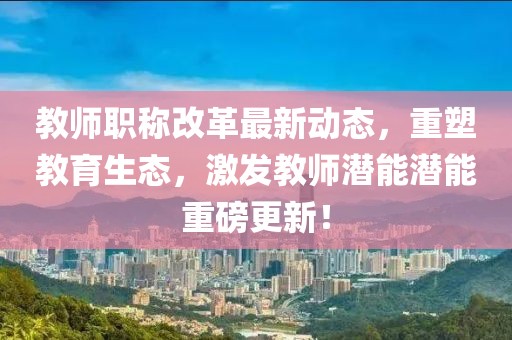 教師職稱改革最新動態(tài)，重塑教育生態(tài)，激發(fā)教師潛能潛能重磅更新！
