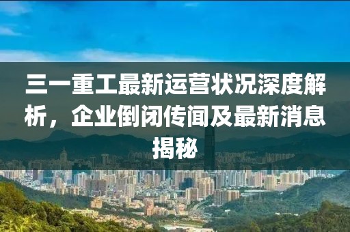 三一重工最新運(yùn)營(yíng)狀況深度解析，企業(yè)倒閉傳聞及最新消息揭秘