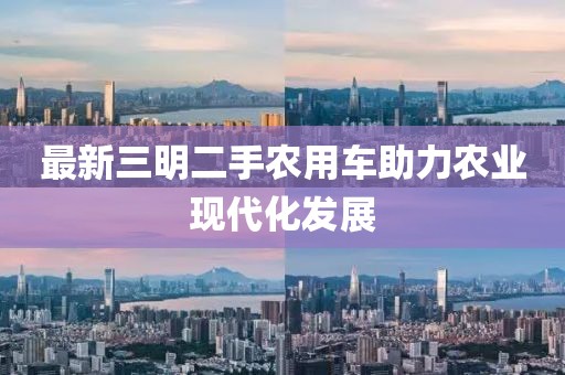 最新三明二手農(nóng)用車助力農(nóng)業(yè)現(xiàn)代化發(fā)展