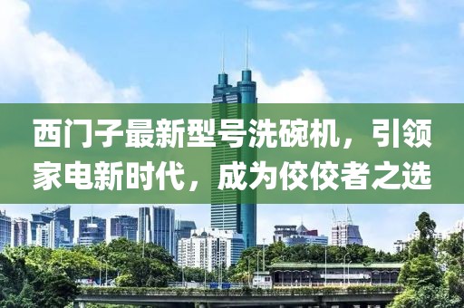 西門子最新型號洗碗機(jī)，引領(lǐng)家電新時代，成為佼佼者之選