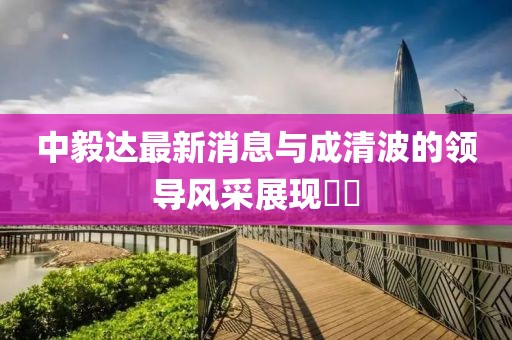 中毅達(dá)最新消息與成清波的領(lǐng)導(dǎo)風(fēng)采展現(xiàn)??