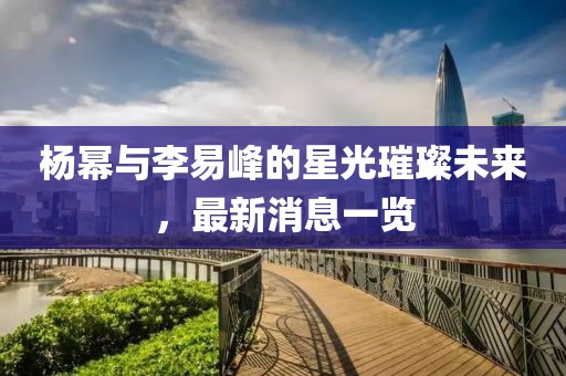 楊冪與李易峰的星光璀璨未來，最新消息一覽