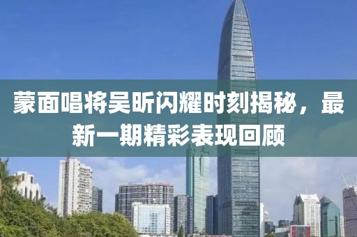 蒙面唱將吳昕閃耀時(shí)刻揭秘，最新一期精彩表現(xiàn)回顧