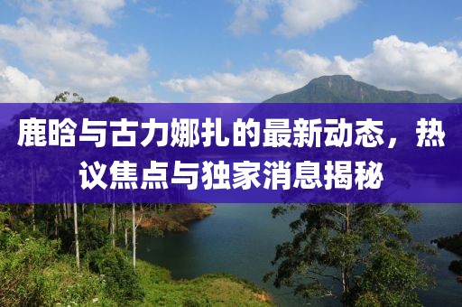 鹿晗與古力娜扎的最新動(dòng)態(tài)，熱議焦點(diǎn)與獨(dú)家消息揭秘