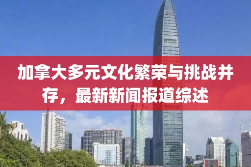 加拿大多元文化繁榮與挑戰(zhàn)并存，最新新聞報道綜述