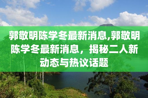 郭敬明陳學(xué)冬最新消息,郭敬明陳學(xué)冬最新消息，揭秘二人新動態(tài)與熱議話題