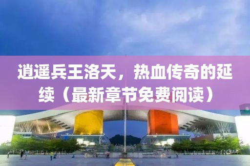 逍遙兵王洛天，熱血傳奇的延續(xù)（最新章節(jié)免費閱讀）
