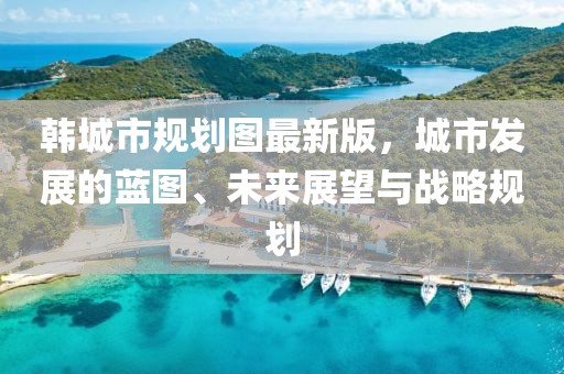 韓城市規(guī)劃圖最新版，城市發(fā)展的藍(lán)圖、未來展望與戰(zhàn)略規(guī)劃