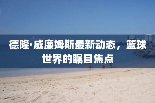 德隆·威廉姆斯最新動(dòng)態(tài)，籃球世界的矚目焦點(diǎn)