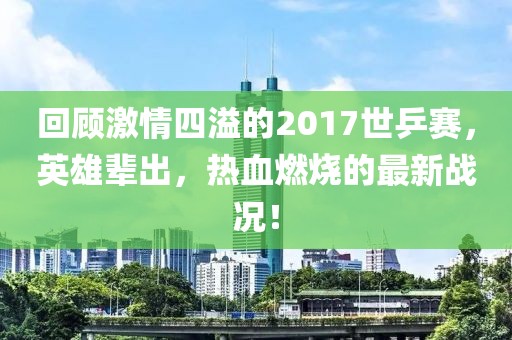 回顧激情四溢的2017世乒賽，英雄輩出，熱血燃燒的最新戰(zhàn)況！