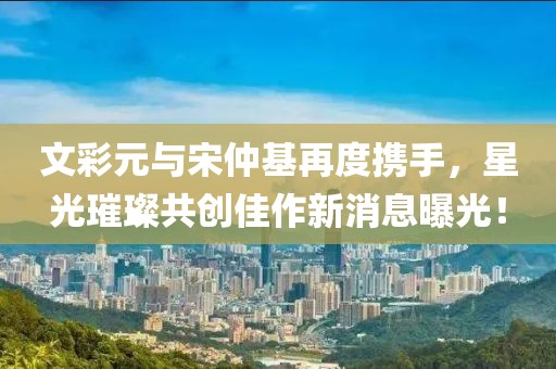 文彩元與宋仲基再度攜手，星光璀璨共創(chuàng)佳作新消息曝光！