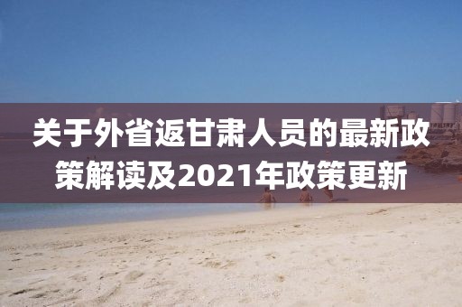 關(guān)于外省返甘肅人員的最新政策解讀及2021年政策更新