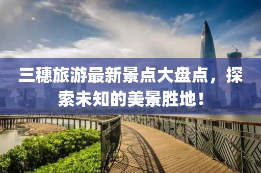 三穗旅游最新景點(diǎn)大盤點(diǎn)，探索未知的美景勝地！